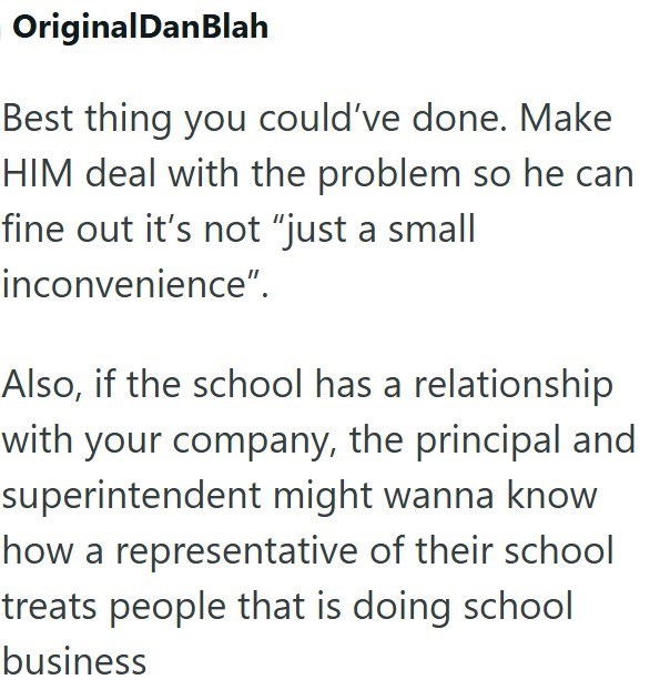 OriginalDanBlah Best thing you could've done. Make HIM deal with the problem so he can fine out it's not "just a small inconvenience". Also, if the school has a relationship with your company, the principal and superintendent might wanna know how a representative of their school treats people that is doing school business