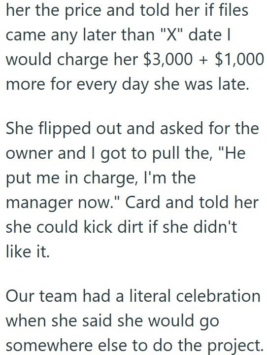 her the price and told her if files came any later than "X" date I would charge her $3,000+ $1,000 more for every day she was late. She flipped out and asked for the owner and I got to pull the, "He put me in charge, I'm the manager now." Card and told her she could kick dirt if she didn't like it. Our team had a literal celebration when she said she would go somewhere else to do the project.