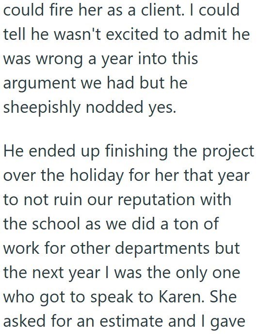 could fire her as a client. I could tell he wasn't excited to admit he was wrong a year into this argument we had but he sheepishly nodded yes. He ended up finishing the project over the holiday for her that year to not ruin our reputation with the school as we did a ton of work for other departments but the next year I was the only one who got to speak to Karen. She asked for an estimate and I gave
