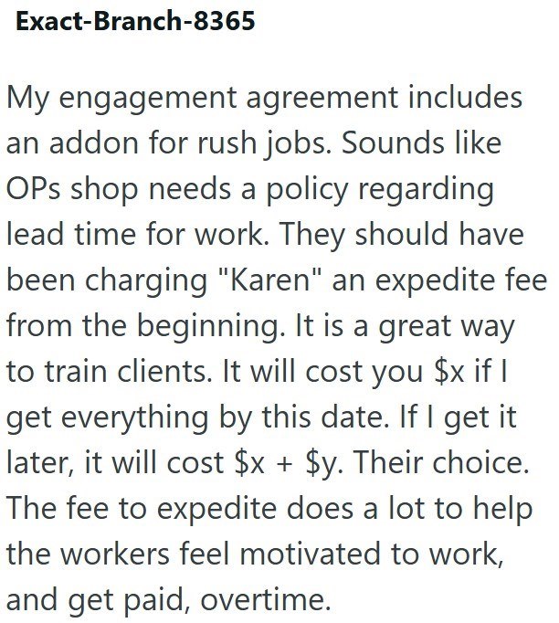 Exact-Branch-8365 My engagement agreement includes an addon for rush jobs. Sounds like OPs shop needs a policy regarding lead time for work. They should have been charging "Karen" an expedite fee from the beginning. It is a great way to train clients. It will cost you $x if I get everything by this date. If I get it later, it will cost $x + $y. Their choice. The fee to expedite does a lot to help the workers feel motivated to work, and get paid, overtime.