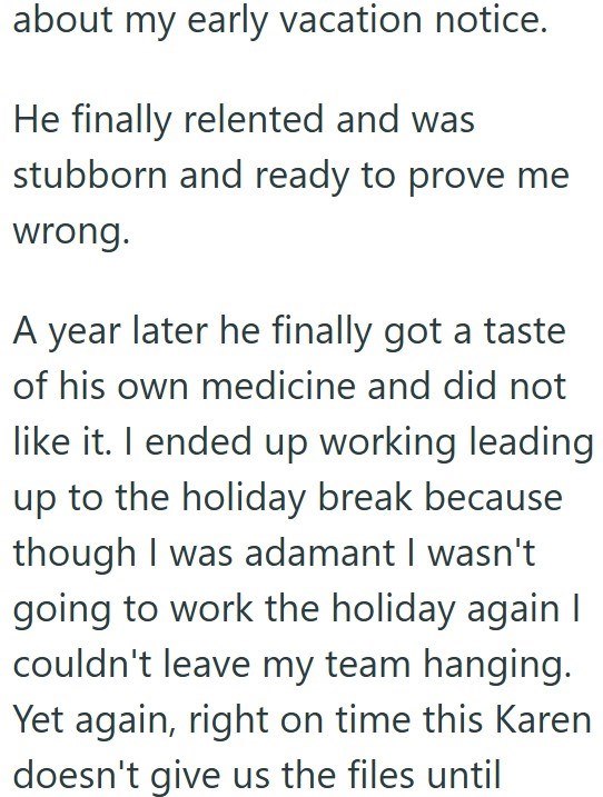 about my early vacation notice. He finally relented and was stubborn and ready to prove me wrong. A year later he finally got a taste of his own medicine and did not like it. I ended up working leading up to the holiday break because though I was adamant I wasn't going to work the holiday again I couldn't leave my team hanging. Yet again, right on time this Karen doesn't give us the files until