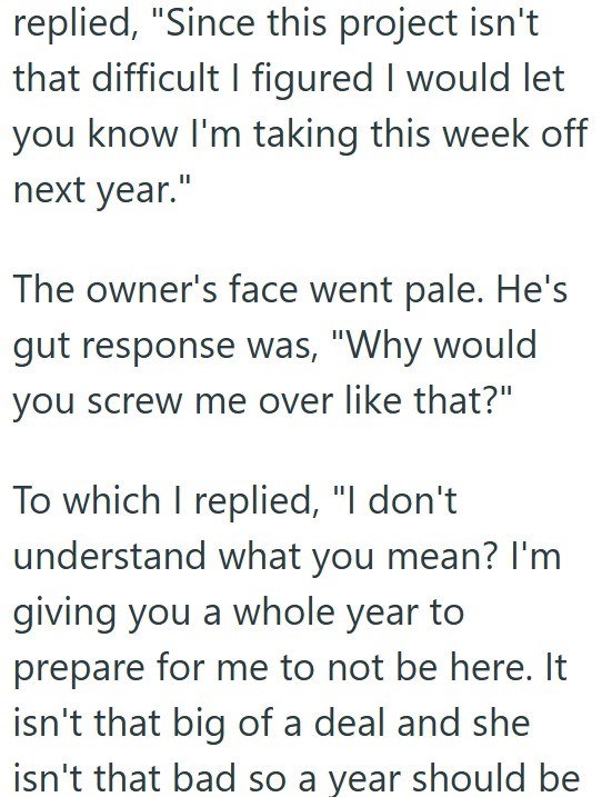 replied, "Since this project isn't that difficult I figured I would let you know I'm taking this week off next year." The owner's face went pale. He's gut response was, "Why would you screw me over like that?" To which I replied, "I don't understand what you mean? I'm giving you a whole year to prepare for me to not be here. It isn't that big of a deal and she isn't that bad so a year should be