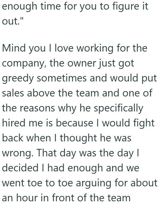 enough time for you to figure it out." Mind you I love working for the company, the owner just got greedy sometimes and would put sales above the team and one of the reasons why he specifically hired me is because I would fight back when I thought he was wrong. That day was the day I decided I had enough and we went toe to toe arguing for about an hour in front of the team