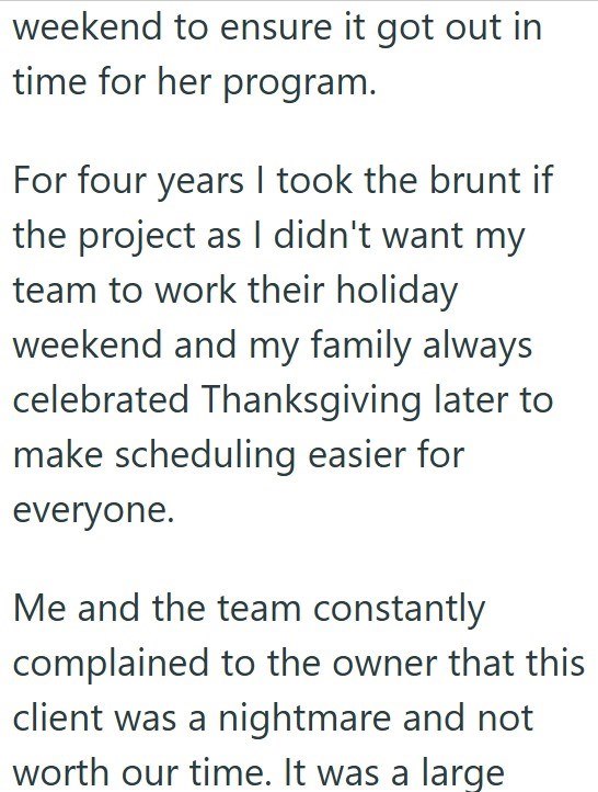 weekend to ensure it got out in time for her program. For four years I took the brunt if the project as I didn't want my team to work their holiday weekend and my family always celebrated Thanksgiving later to make scheduling easier for everyone. Me and the team constantly complained to the owner that this client was a nightmare and not worth our time. It was a large