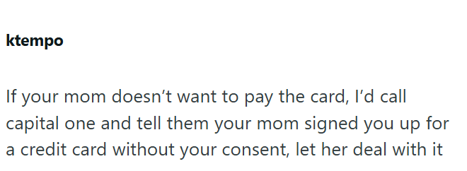 ktempo If your mom doesn't want to pay the card, I'd call capital one and tell them your mom signed you up for a credit card without your consent, let her deal with it