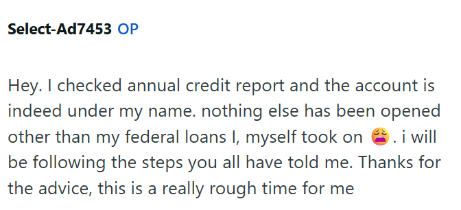 Select-Ad7453 OP Hey. I checked annual credit report and the account is indeed under my name. nothing else has been opened other than my federal loans I, myself took on . i will be following the steps you all have told me. Thanks for the advice, this is a really rough time for me