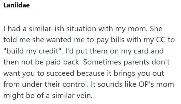 Laniidae I had a similar-ish situation with my mom. She told me she wanted me to pay bills with my CC to "build my credit". I'd put them on my card and then not be paid back. Sometimes parents don't want you to succeed because it brings you out from under their control. It sounds like OP's mom might be of a similar vein.