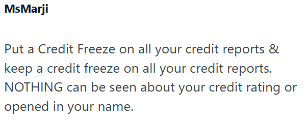 MsMarji Put a Credit Freeze on all your credit reports & keep a credit freeze on all your credit reports. NOTHING can be seen about your credit rating or opened in your name.