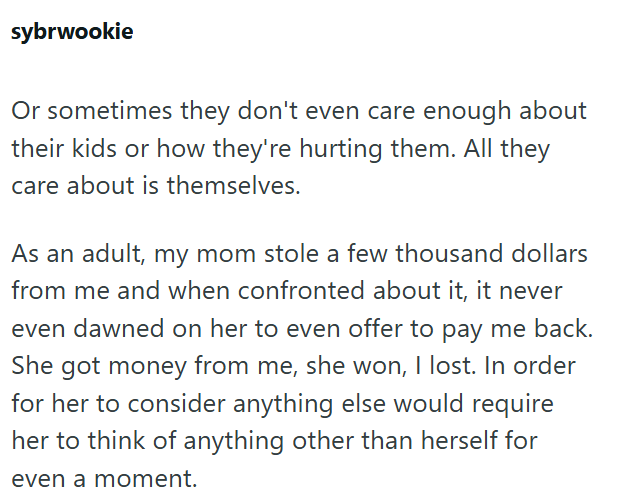 sybrwookie Or sometimes they don't even care enough about their kids or how they're hurting them. All they care about is themselves. As an adult, my mom stole a few thousand dollars from me and when confronted about it, it never even dawned on her to even offer to pay me back. She got money from me, she won, I lost. In order for her to consider anything else would require her to think of anything other than herself for even a moment.