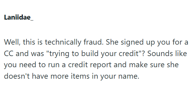 Laniidae Well, this is technically fraud. She signed up you for a CC and was "trying to build your credit"? Sounds like you need to run a credit report and make sure she doesn't have more items in your name.