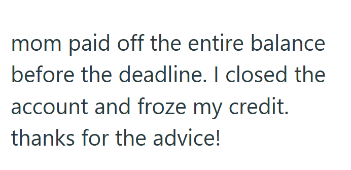 mom paid off the entire balance before the deadline. I closed the account and froze my credit. thanks for the advice!