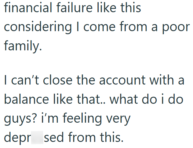 financial failure like this considering I come from a poor family. I can't close the account with a balance like that.. what do i do guys? i'm feeling very depr sed from this.