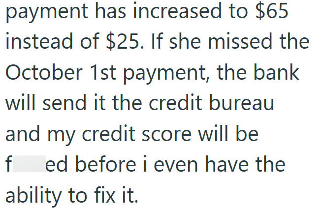 payment has increased to $65 instead of $25. If she missed the October 1st payment, the bank will send it the credit bureau and my credit score will be f ed before i even have the ability to fix it.