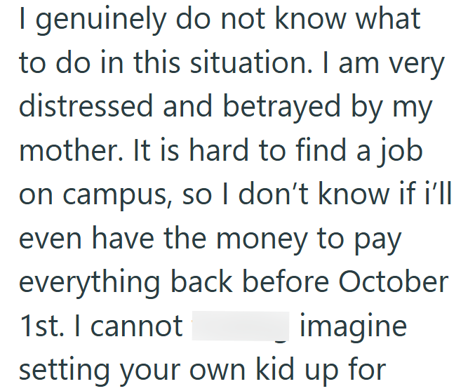 I genuinely do not know what to do in this situation. I am very distressed and betrayed by my mother. It is hard to find a job on campus, so I don't know if i'll even have the money to pay everything back before October 1st. I cannot imagine setting your own kid up for