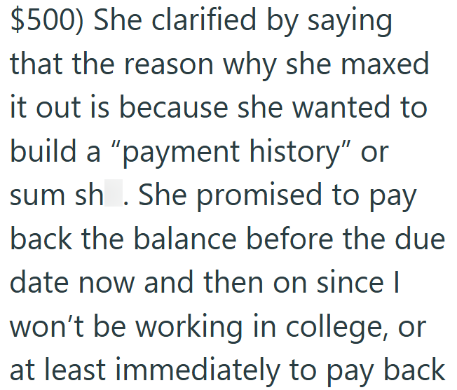 $500) She clarified by saying that the reason why she maxed it out is because she wanted to build a "payment history" or sum sh. She promised to pay back the balance before the due date now and then on since I won't be working in college, or at least immediately to pay back