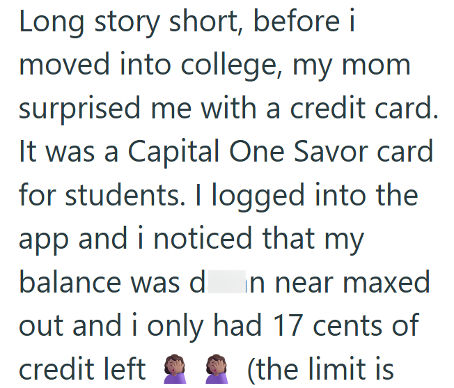 Long story short, before i moved into college, my mom surprised me with a credit card. It was a Capital One Savor card for students. I logged into the app and i noticed that my balance was d in near maxed out and i only had 17 cents of (the limit is credit left