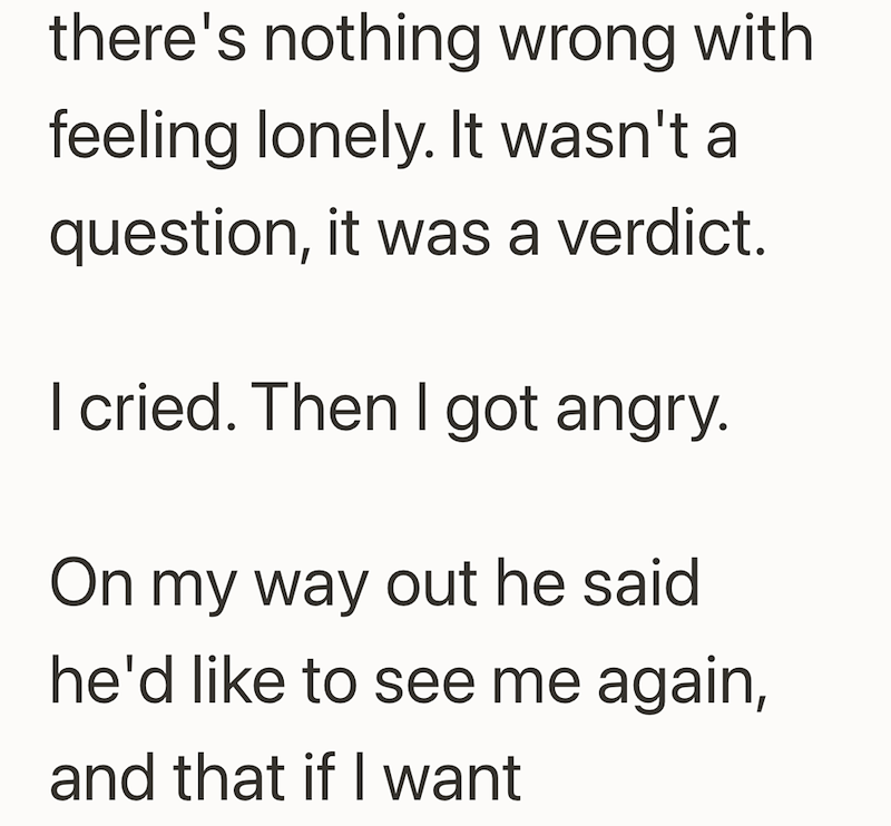 there's nothing wrong with feeling lonely. It wasn't a question, it was a verdict. I cried. Then I got angry. On my way out he said he'd like to see me again, and that if I want