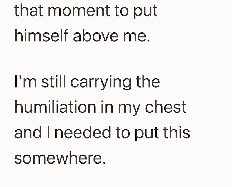 that moment to put himself above me. I'm still carrying the humiliation in my chest and I needed to put this somewhere.