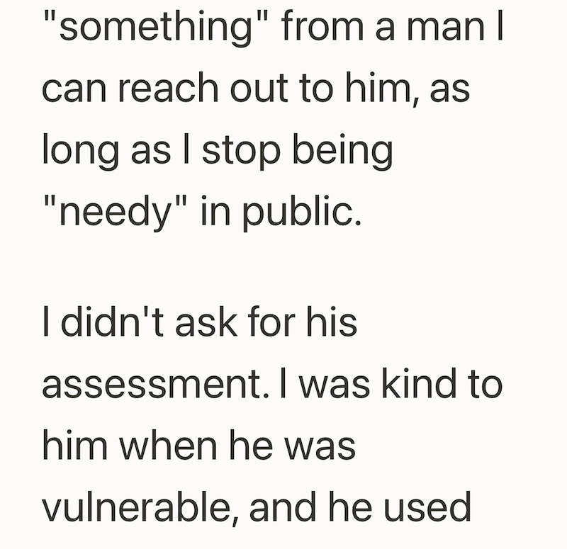 "something" from a man I can reach out to him, as long as I stop being "needy" in public. I didn't ask for his assessment. I was kind to him when he was vulnerable, and he used