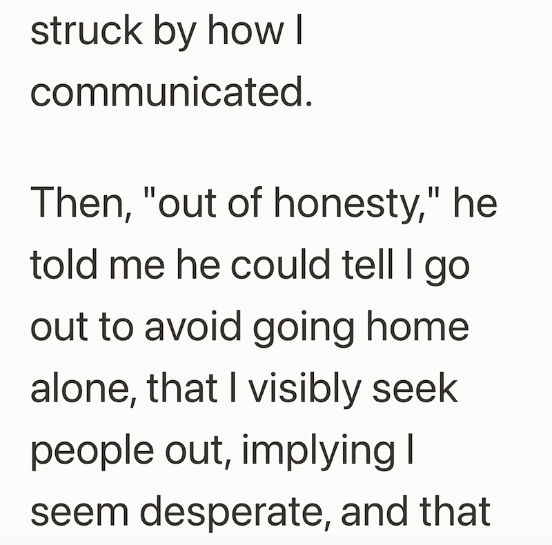 struck by how I communicated. Then, "out of honesty," he told me he could tell I go out to avoid going home alone, that I visibly seek people out, implying I seem desperate, and that