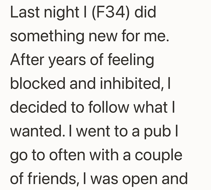 Last night I (F34) did something new for me. After years of feeling blocked and inhibited, I decided to follow what I wanted. I went to a pub I go to often with a couple of friends, I was open and