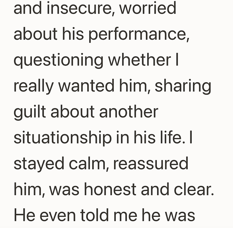 and insecure, worried about his performance, questioning whether I really wanted him, sharing guilt about another situationship in his life. I stayed calm, reassured him, was honest and clear. He even told me he was