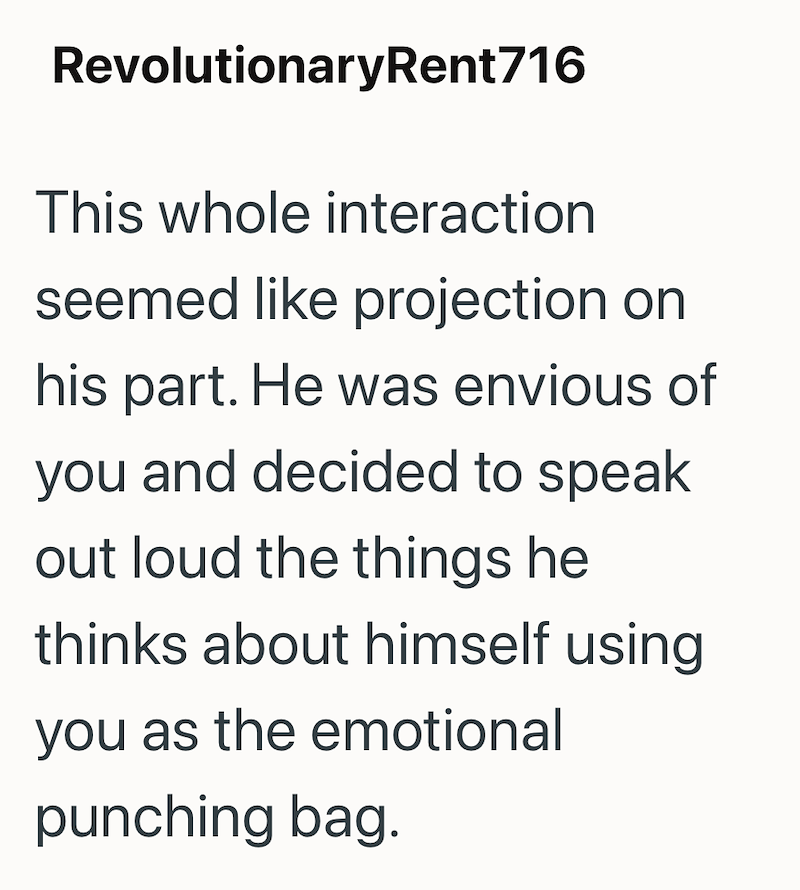 RevolutionaryRent 716 This whole interaction seemed like projection on his part. He was envious of you and decided to speak out loud the things he thinks about himself using you as the emotional punching bag.