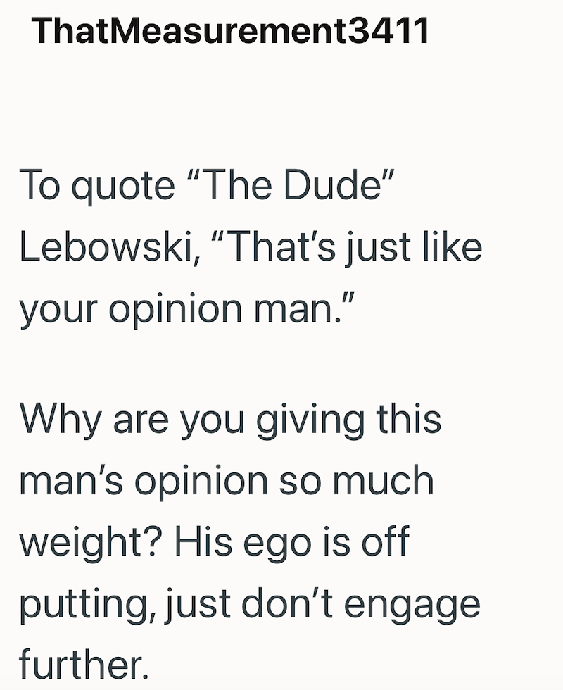 ThatMeasurement3411 To quote "The Dude" Lebowski, "That's just like your opinion man." Why are you giving this man's opinion so much weight? His ego is off putting, just don't engage further.
