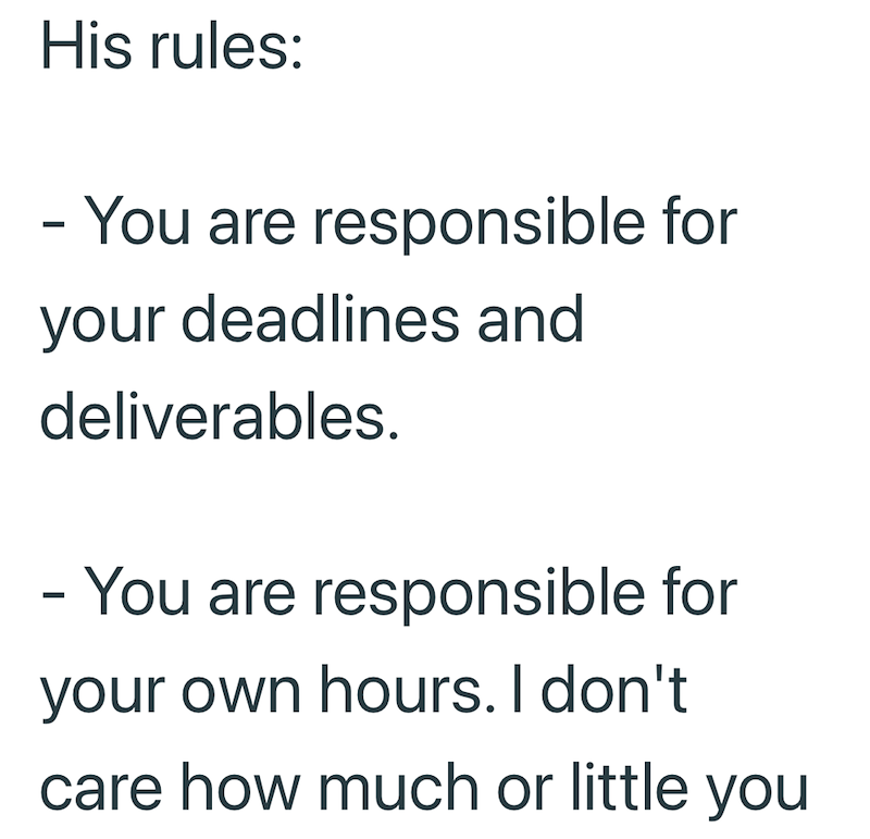 His rules: - You are responsible for your deadlines and deliverables. - You are responsible for your own hours. I don't care how much or little you