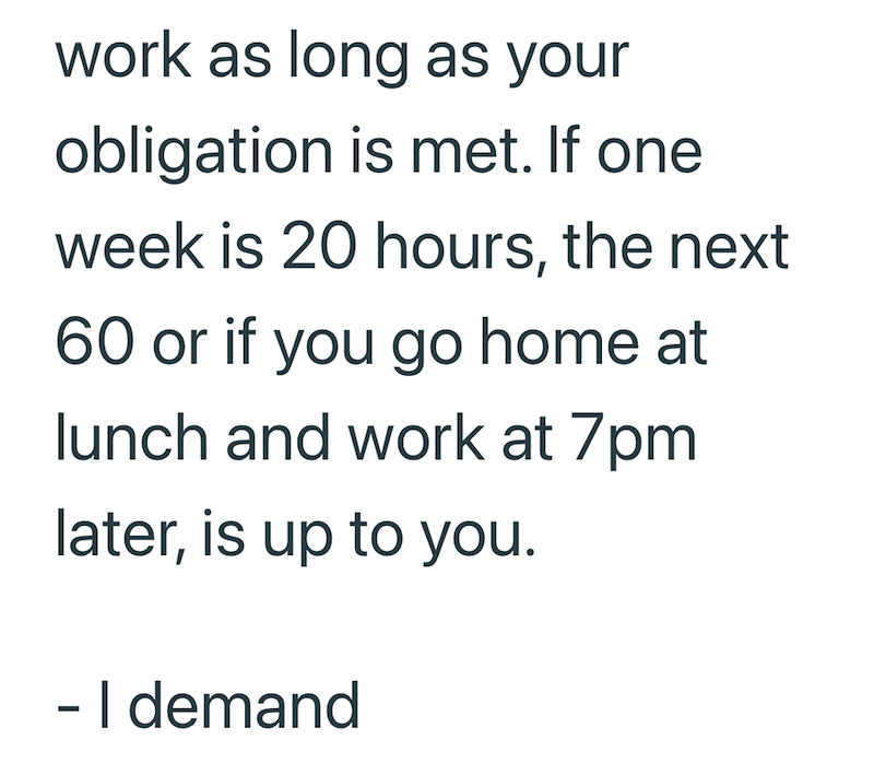work as long as your obligation is met. If one week is 20 hours, the next 60 or if you go home at lunch and work at 7pm later, is up to you. - I demand