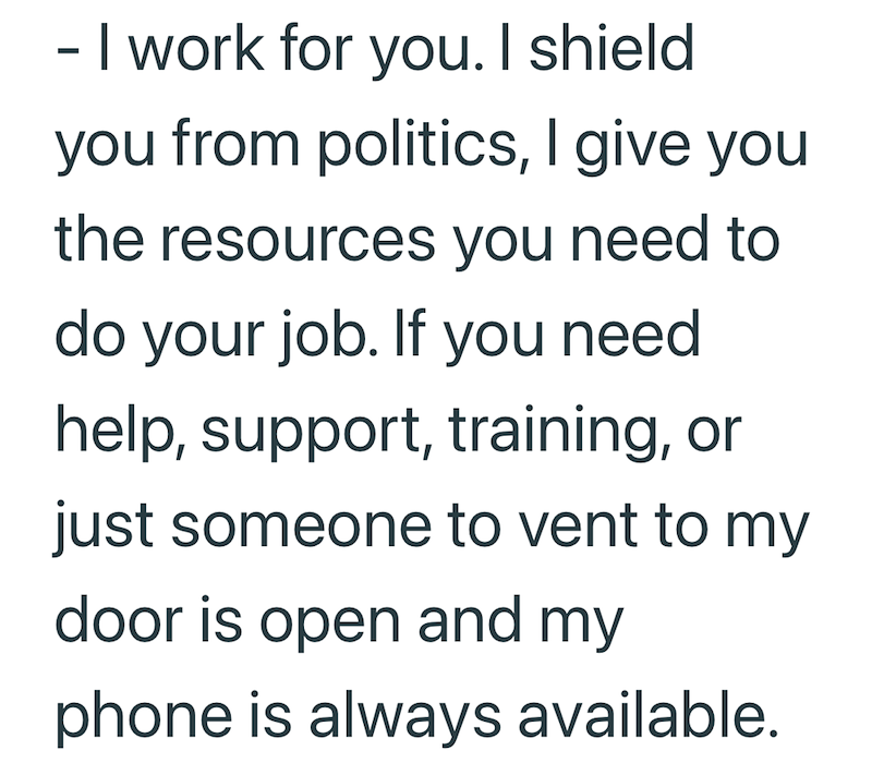 - I work for you. I shield you from politics, I give you the resources you need to do your job. If you need help, support, training, or just someone to vent to my door is open and my phone is always available.