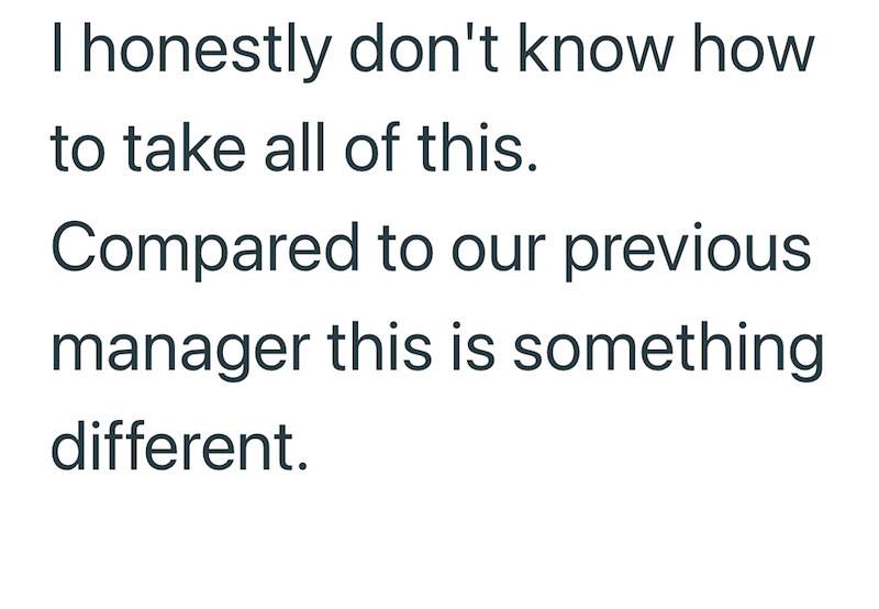 I honestly don't know how to take all of this. Compared to our previous manager this is something different.