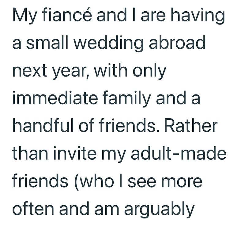 My fiancé and I are having. a small wedding abroad next year, with only immediate family and a handful of friends. Rather than invite my adult-made friends (who I see more often and am arguably