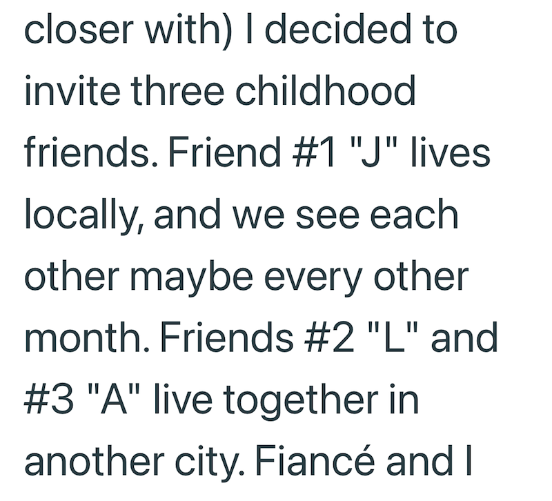 closer with) I decided to invite three childhood friends. Friend #1 "J" lives locally, and we see each other maybe every other month. Friends #2 "L" and #3 "A" live together in another city. Fiancé and I