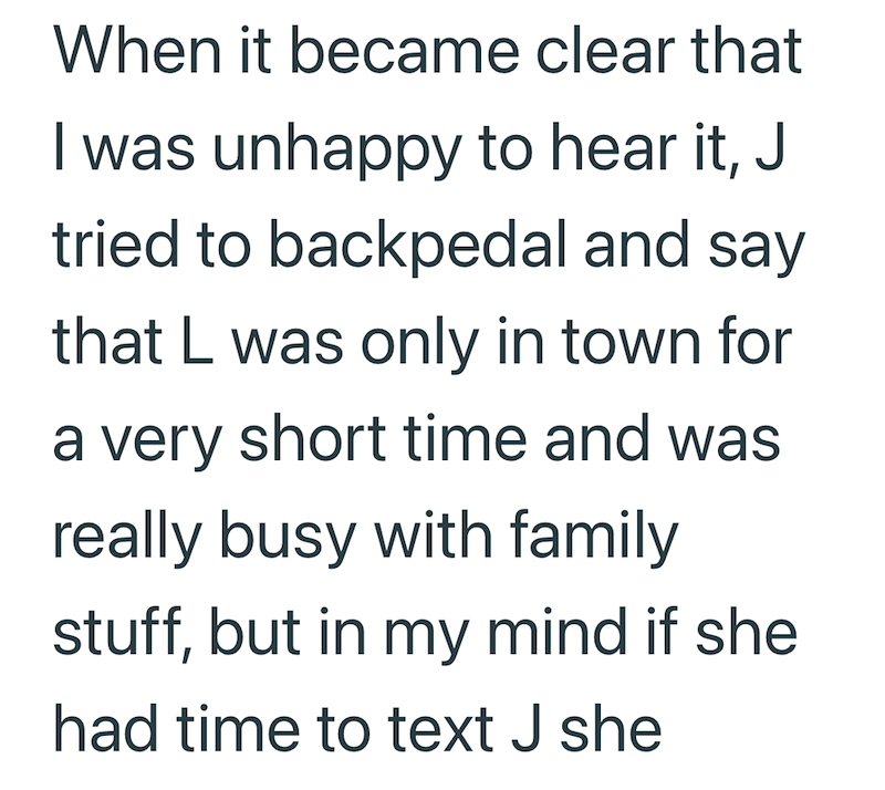 When it became clear that I was unhappy to hear it, J tried to backpedal and say that L was only in town for a very short time and was really busy with family stuff, but in my mind if she had time to text J she