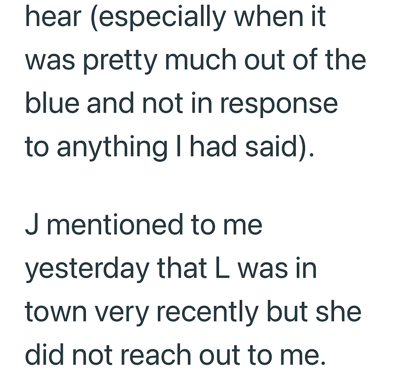 hear (especially when it was pretty much out of the blue and not in response to anything I had said). J mentioned to me yesterday that L was in town very recently but she did not reach out to me.