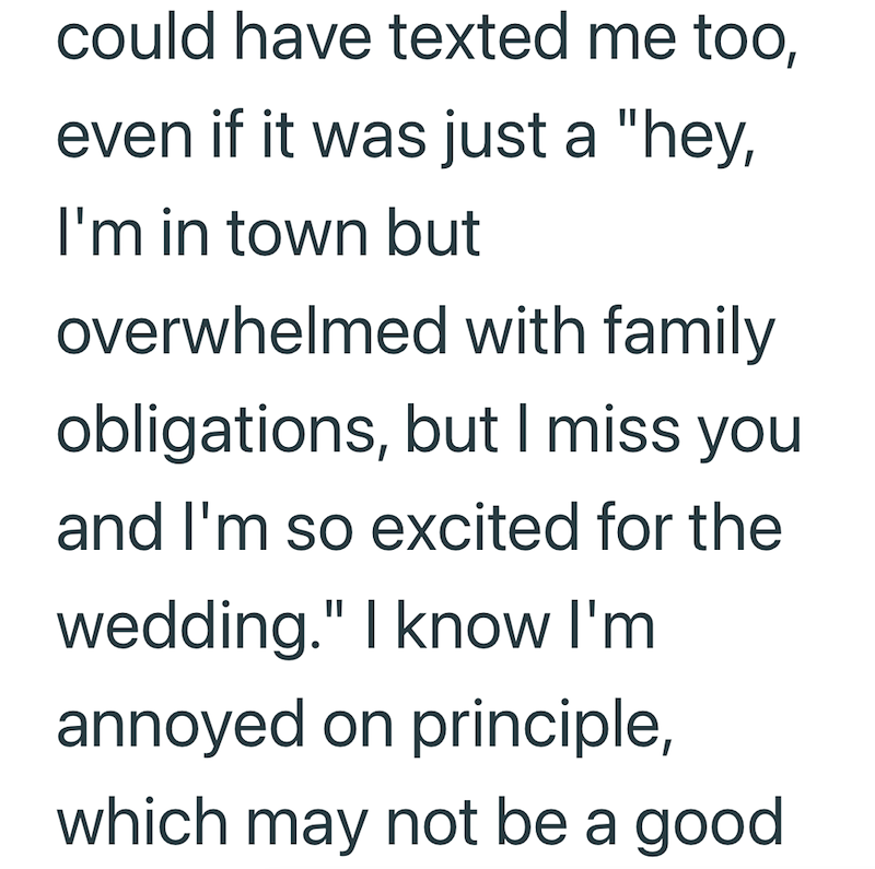 could have texted me too, even if it was just a "hey, I'm in town but overwhelmed with family obligations, but I miss you and I'm so excited for the wedding." I know I'm annoyed on principle, which may not be a good