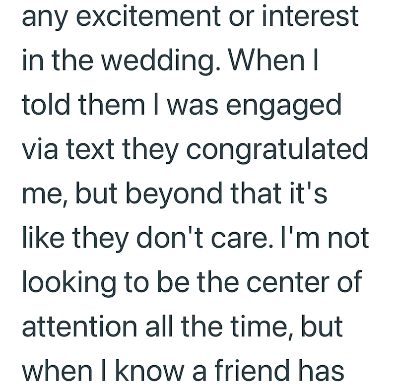 any excitement or interest in the wedding. When I told them I was engaged via text they congratulated me, but beyond that it's like they don't care. I'm not looking to be the center of attention all the time, but when I know a friend has
