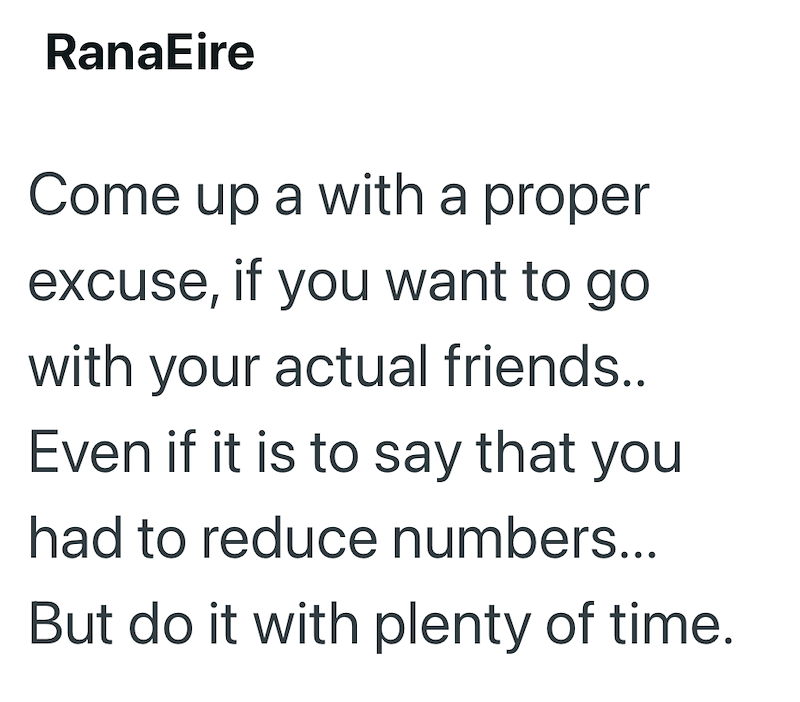 RanaEire Come up a with a proper excuse, if you want to go with your actual friends.. Even if it is to say that you had to reduce numbers... But do it with plenty of time.