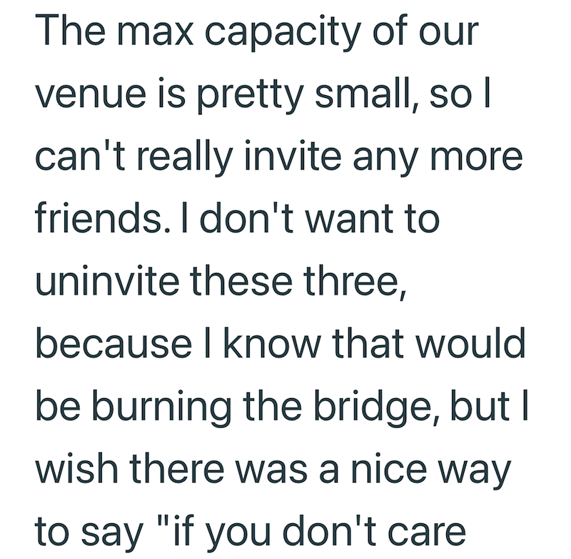 The max capacity of our venue is pretty small, so I can't really invite any more friends. I don't want to uninvite these three, because I know that would be burning the bridge, but I wish there was a nice way to say "if you don't care