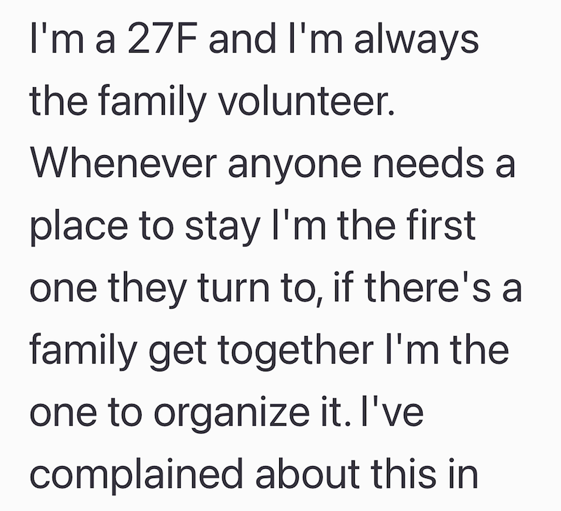 I'm a 27F and I'm always the family volunteer. Whenever anyone needs a place to stay I'm the first one they turn to, if there's a family get together I'm the one to organize it. I've complained about this in
