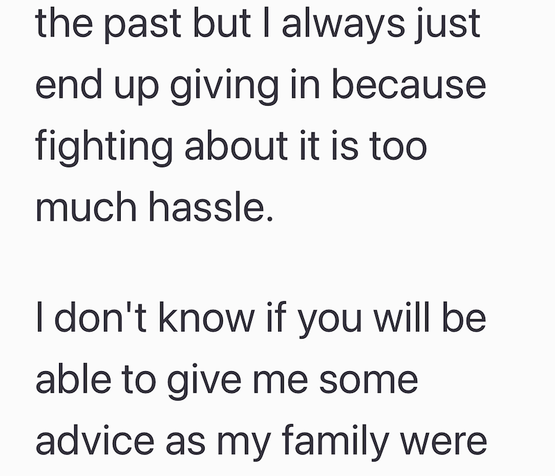 the past but I always just end up giving in because fighting about it is too much hassle. I don't know if you will be able to give me some advice as my family were