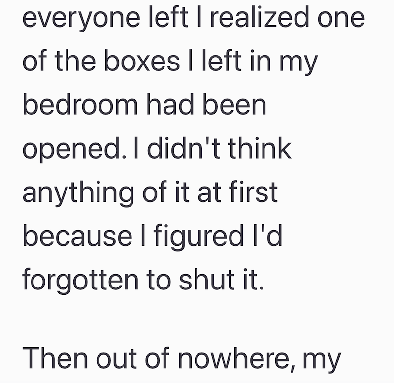 everyone left I realized one of the boxes I left in my bedroom had been opened. I didn't think anything of it at first because I figured I'd forgotten to shut it. Then out of nowhere, my