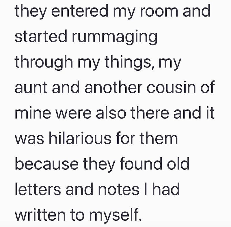 they entered my room and started rummaging through my things, my aunt and another cousin of mine were also there and it was hilarious for them because they found old letters and notes I had written to myself.