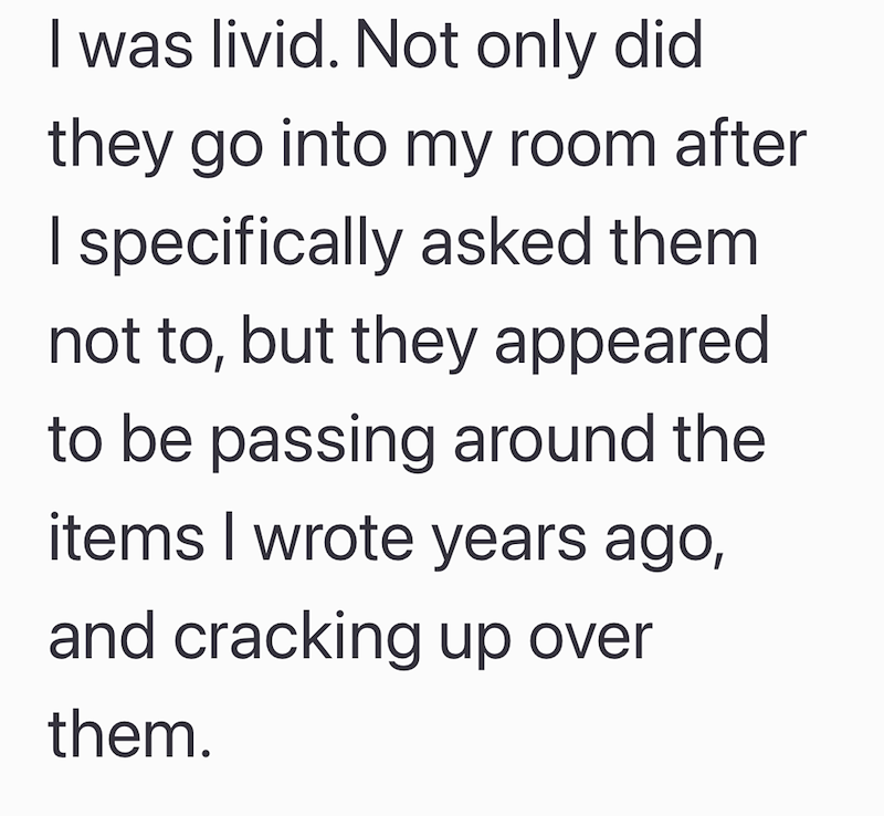 I was livid. Not only did they go into my room after I specifically asked them. not to, but they appeared to be passing around the items I wrote years ago, and cracking up over them.