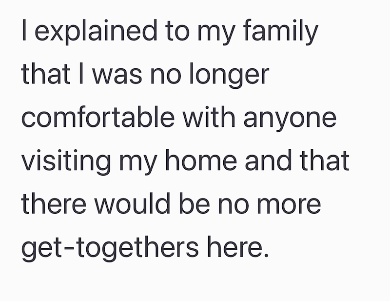 I explained to my family that I was no longer comfortable with anyone visiting my home and that there would be no more get-togethers here.