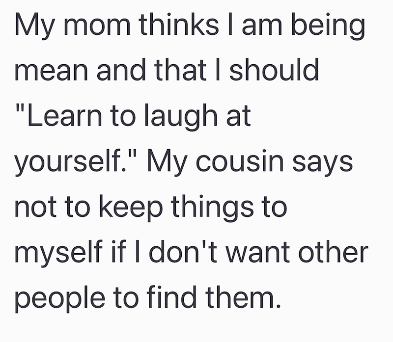 My mom thinks I am being mean and that I should "Learn to laugh at yourself." My cousin says. not to keep things to myself if I don't want other people to find them.