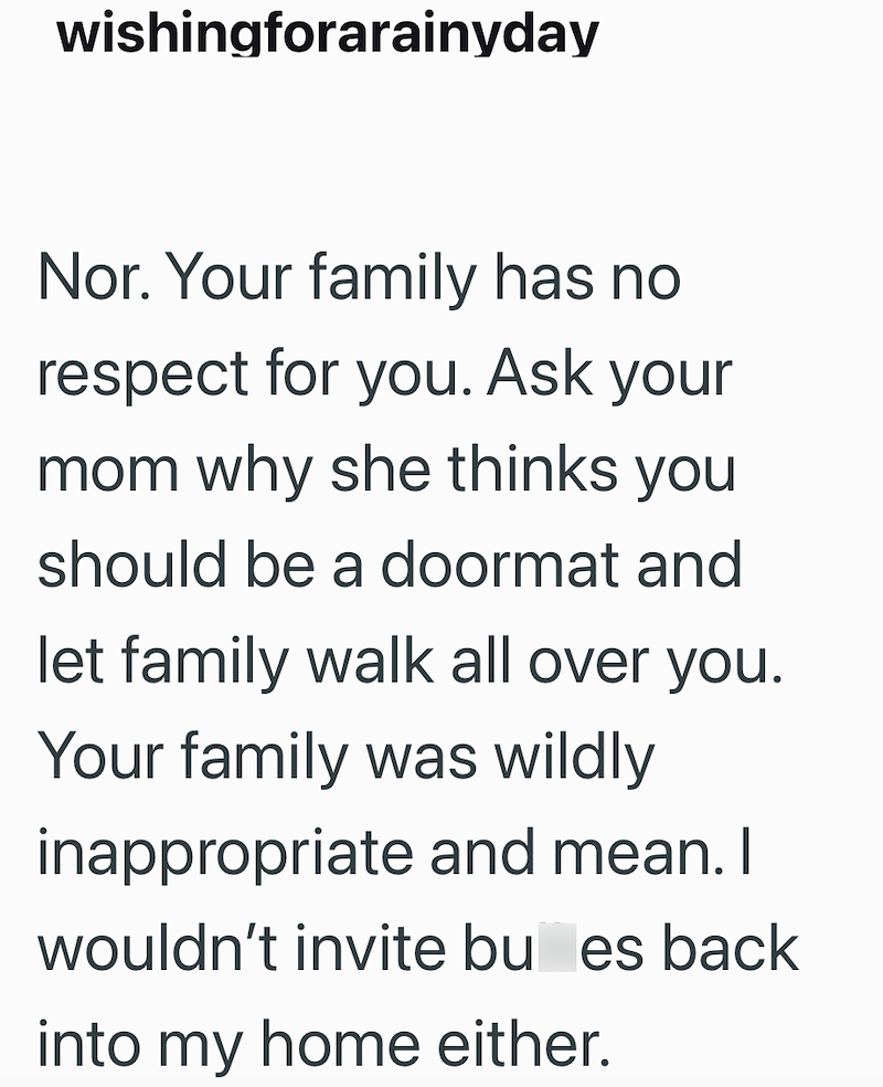 wishingforarainyday Nor. Your family has no respect for you. Ask your mom why she thinks you should be a doormat and let family walk all over you. Your family was wildly inappropriate and mean. I wouldn't invite bu es back into my home either.