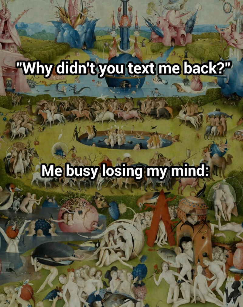 "Why didn't you text me back?" Me busy losing my mind: