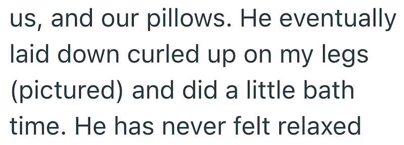 us, and our pillows. He eventually laid down curled up on my legs (pictured) and did a little bath time. He has never felt relaxed